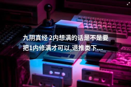 九阴真经 2内想满的话是不是要把1内修满才可以,退推类下去,3内想修满是不是要2内_九阴真经二内所需修为-第1张-游戏-拼搏