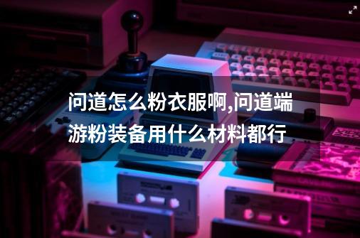 问道怎么粉衣服啊,问道端游粉装备用什么材料都行-第1张-游戏-拼搏