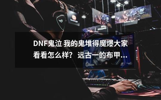 DNF鬼泣 我的鬼堆得魔爆大家看看怎么样？ 远古一的布甲肩。衣服。腰带和邪灵裤子和天界英雄穿云之短靴。,dnf贝雷斯绝版了吗-第1张-游戏-拼搏