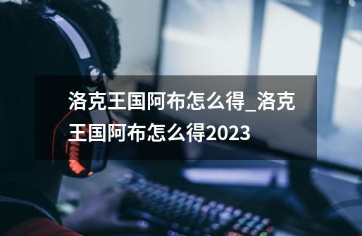 洛克王国阿布怎么得_洛克王国阿布怎么得2023-第1张-游戏-拼搏