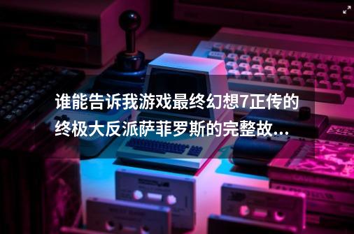 谁能告诉我游戏最终幻想7正传的终极大反派萨菲罗斯的完整故事？拜托了各位 谢谢_最终幻想7降临之子萨菲罗斯-第1张-游戏-拼搏