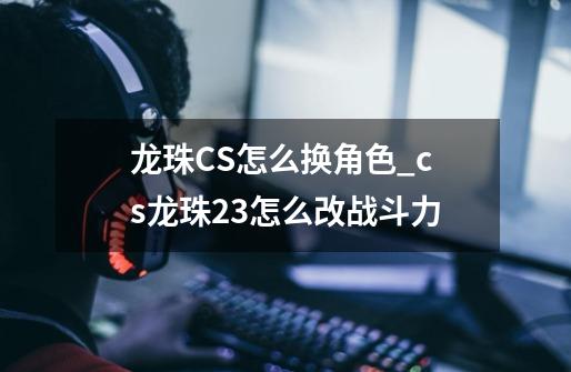 龙珠CS怎么换角色_cs龙珠23怎么改战斗力-第1张-游戏-拼搏