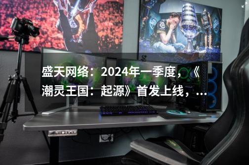 盛天网络：2024年一季度，《潮灵王国：起源》首发上线，进一步拓展AI在游戏和社交领域应用-第1张-游戏-拼搏