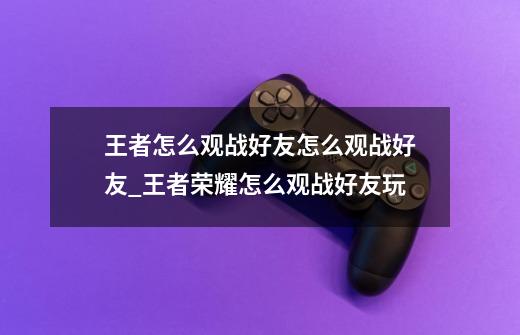 王者怎么观战好友?怎么观战好友_王者荣耀怎么观战好友玩-第1张-游戏-拼搏