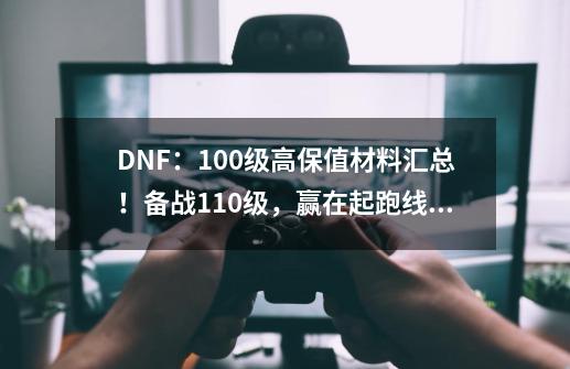 DNF：100级高保值材料汇总！备战110级，赢在起跑线上-第1张-游戏-拼搏