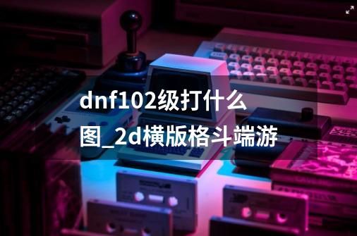 dnf102级打什么图_2d横版格斗端游-第1张-游戏-拼搏