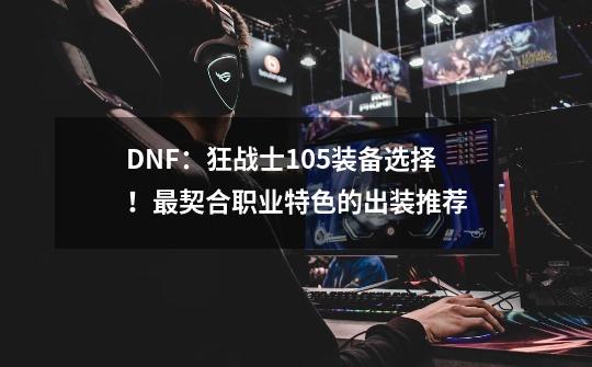 DNF：狂战士105装备选择！最契合职业特色的出装推荐-第1张-游戏-拼搏