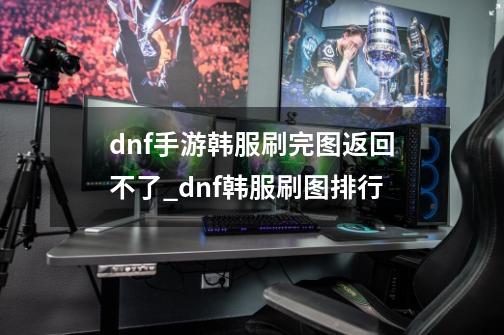 dnf手游韩服刷完图返回不了_dnf韩服刷图排行-第1张-游戏-拼搏