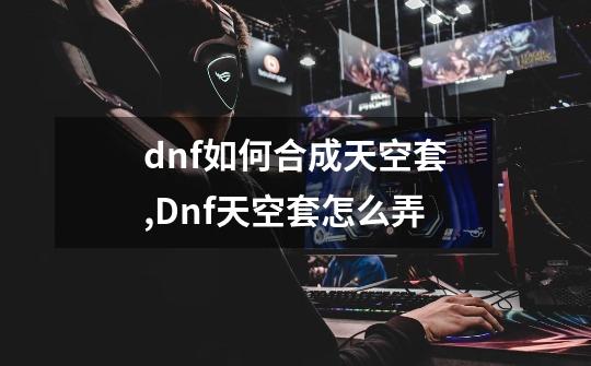 dnf如何合成天空套,Dnf天空套怎么弄-第1张-游戏-拼搏