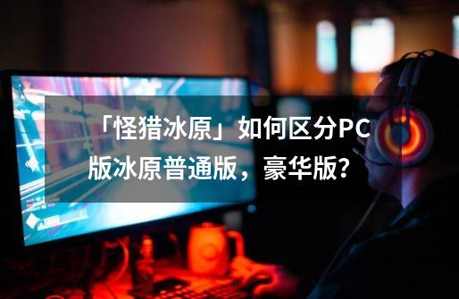 「怪猎冰原」如何区分PC版冰原普通版，豪华版？-第1张-游戏-拼搏