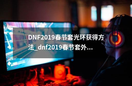 DNF2019春节套光环获得方法_dnf2019春节套外观-第1张-游戏-拼搏