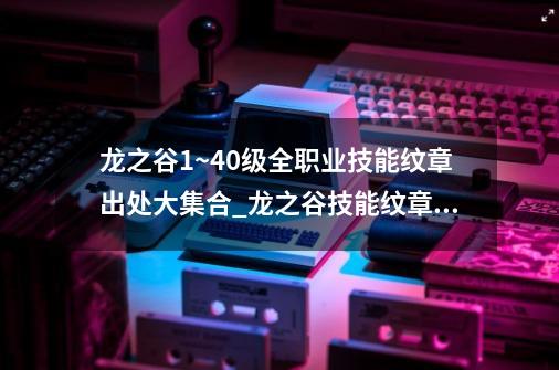 龙之谷1~40级全职业技能纹章出处大集合_龙之谷技能纹章商店在哪-第1张-游戏-拼搏