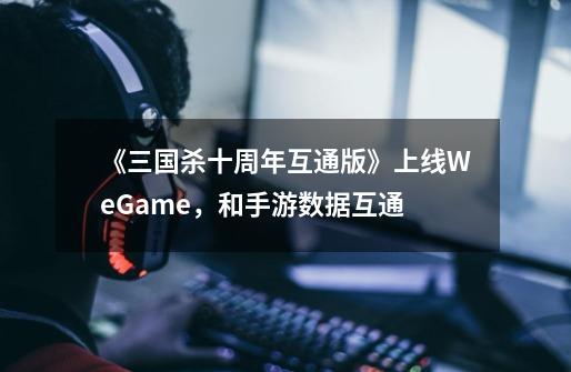 《三国杀十周年互通版》上线WeGame，和手游数据互通-第1张-游戏-拼搏