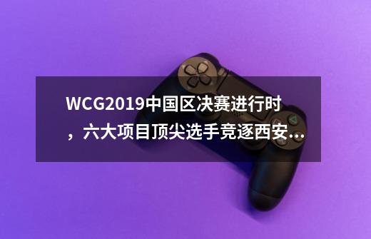 WCG2019中国区决赛进行时，六大项目顶尖选手竞逐西安总决赛-第1张-游戏-拼搏