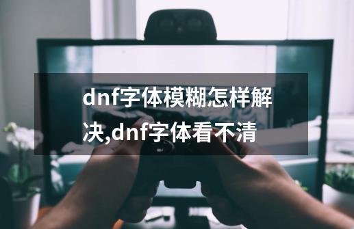 dnf字体模糊怎样解决,dnf字体看不清-第1张-游戏-拼搏