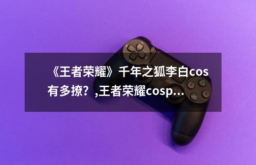 《王者荣耀》千年之狐李白cos有多撩？,王者荣耀cosplay-第1张-游戏-拼搏