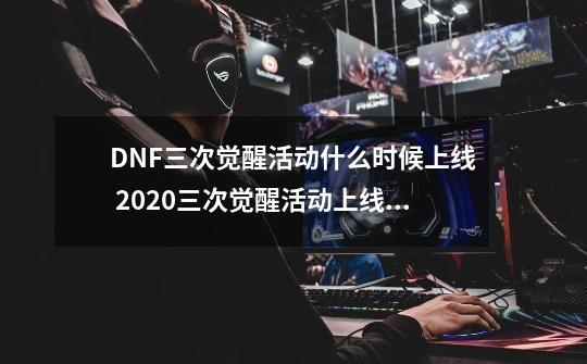 DNF三次觉醒活动什么时候上线 2020三次觉醒活动上线时间-第1张-游戏-拼搏