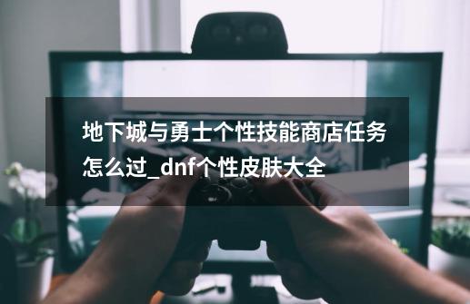 地下城与勇士个性技能商店任务怎么过_dnf个性皮肤大全-第1张-游戏-拼搏