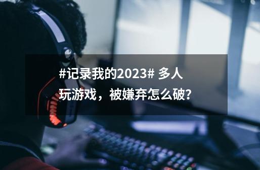 #记录我的2023# 多人玩游戏，被嫌弃怎么破？ ...-第1张-游戏-拼搏