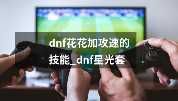 dnf花花加攻速的技能_dnf星光套-第1张-游戏-拼搏