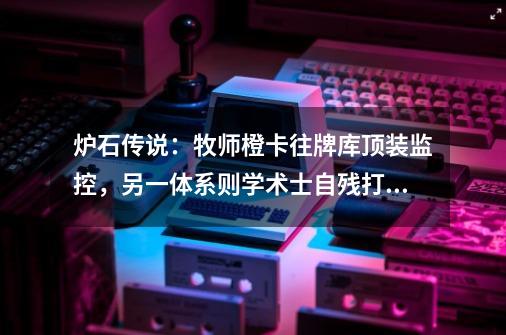 炉石传说：牧师橙卡往牌库顶装监控，另一体系则学术士自残打快攻-第1张-游戏-拼搏