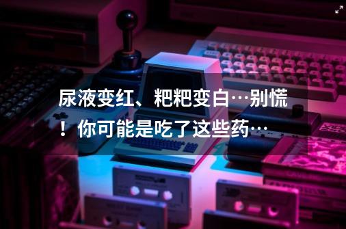 尿液变红、粑粑变白…别慌！你可能是吃了这些药…-第1张-游戏-拼搏