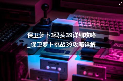 保卫萝卜3码头39详细攻略_保卫萝卜挑战39攻略详解-第1张-游戏-拼搏