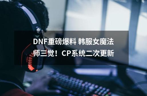 DNF重磅爆料 韩服女魔法师三觉！CP系统二次更新-第1张-游戏-拼搏