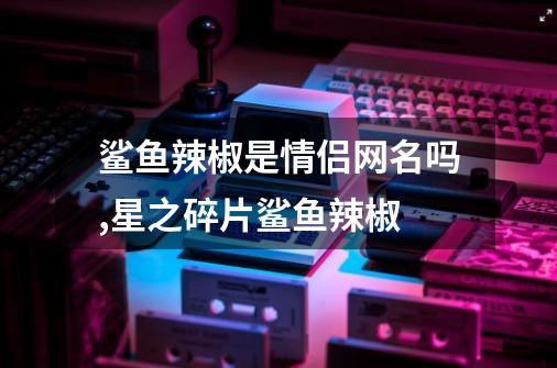 鲨鱼辣椒是情侣网名吗,星之碎片鲨鱼辣椒-第1张-游戏-拼搏