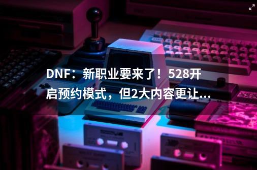 DNF：新职业要来了！5.28开启预约模式，但2大内容更让人期待-第1张-游戏-拼搏