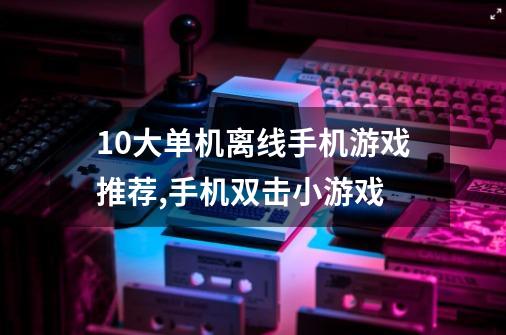 10大单机离线手机游戏推荐,手机双击小游戏-第1张-游戏-拼搏