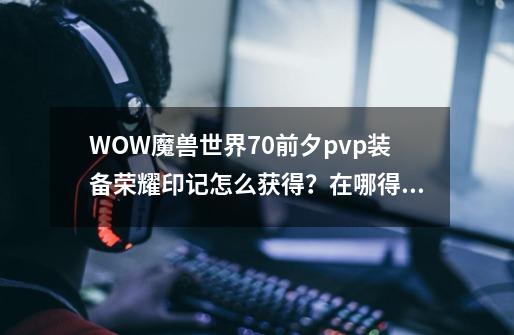 WOW魔兽世界7.0前夕pvp装备荣耀印记怎么获得？在哪得,魔兽世界90荣耀印记怎么快速获得-第1张-游戏-拼搏