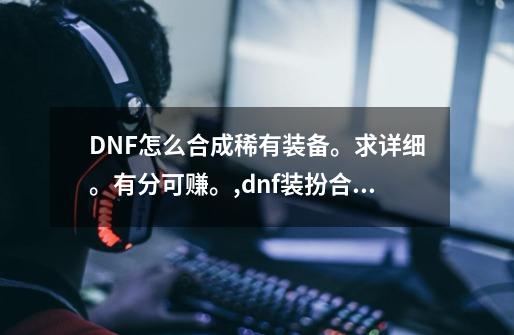 DNF怎么合成稀有装备。求详细。有分可赚。,dnf装扮合成器合成概率-第1张-游戏-拼搏