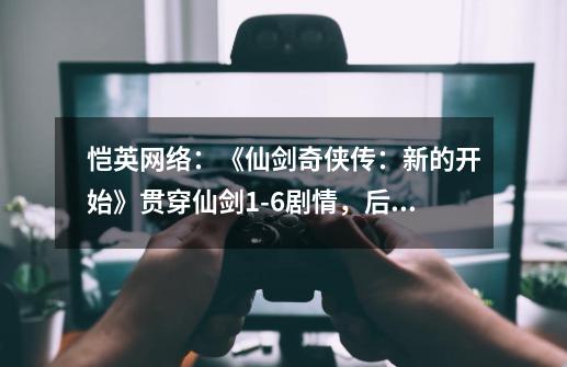 恺英网络：《仙剑奇侠传：新的开始》贯穿仙剑1-6剧情，后续将继续研发打造浩瀚星空-第1张-游戏-拼搏