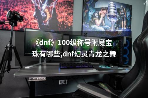 《dnf》100级称号附魔宝珠有哪些?,dnf幻灵青龙之舞-第1张-游戏-拼搏