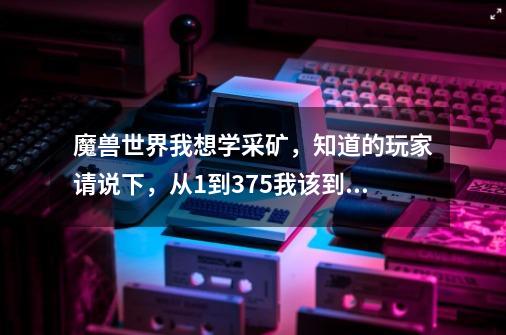 魔兽世界我想学采矿，知道的玩家请说下，从1到375我该到什么地方采，知道的说下,魔兽世界采矿任务在哪接-第1张-游戏-拼搏