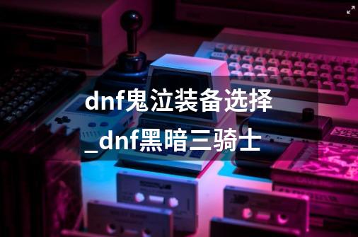 dnf鬼泣装备选择_dnf黑暗三骑士-第1张-游戏-拼搏