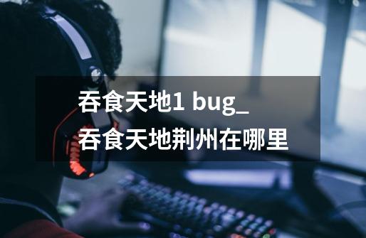 吞食天地1 bug_吞食天地荆州在哪里-第1张-游戏-拼搏