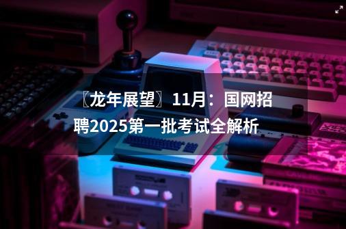 〖龙年展望〗11月：国网招聘2025第一批考试全解析-第1张-游戏-拼搏