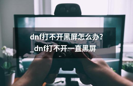 dnf打不开黑屏怎么办？_dnf打不开一直黑屏-第1张-游戏-拼搏