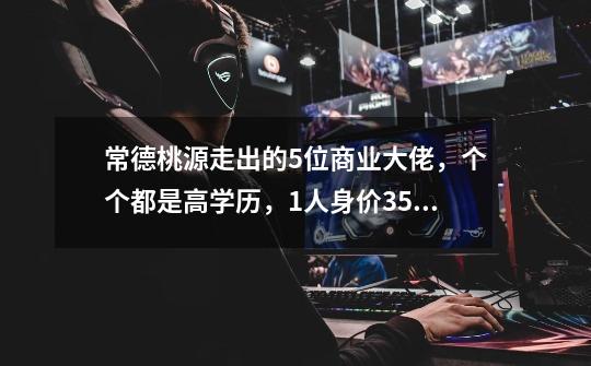 常德桃源走出的5位商业大佬，个个都是高学历，1人身价355亿-第1张-游戏-拼搏