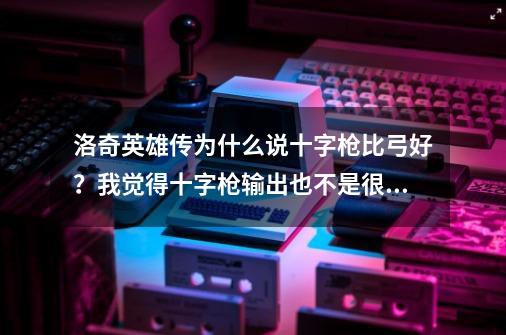 洛奇英雄传为什么说十字枪比弓好？我觉得十字枪输出也不是很高，而且体力一下子就完了。,洛奇英雄传弓箭值得玩吗-第1张-游戏-拼搏