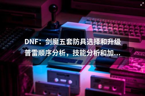 DNF：剑魔五套防具选择和升级普雷顺序分析，技能分析和加点推荐-第1张-游戏-拼搏