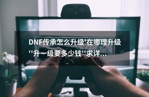 DNF传承怎么升级'在哪理升级''升一级要多少钱''求详细讲解_dnf传承装备怎么升级快一点-第1张-游戏-拼搏