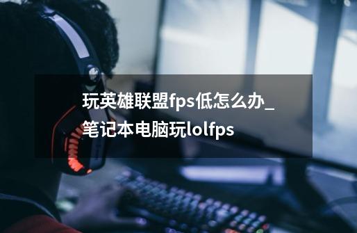 玩英雄联盟fps低怎么办_笔记本电脑玩lolfps-第1张-游戏-拼搏