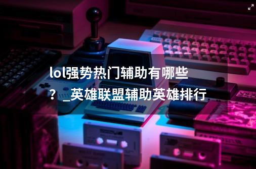 lol强势热门辅助有哪些？_英雄联盟辅助英雄排行-第1张-游戏-拼搏