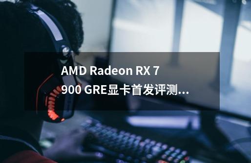 AMD Radeon RX 7900 GRE显卡首发评测：高分辨率力压对手的中高端新贵-第1张-游戏-拼搏