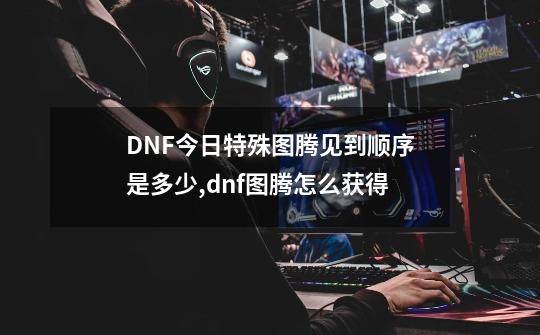 DNF今日特殊图腾见到顺序是多少,dnf图腾怎么获得-第1张-游戏-拼搏