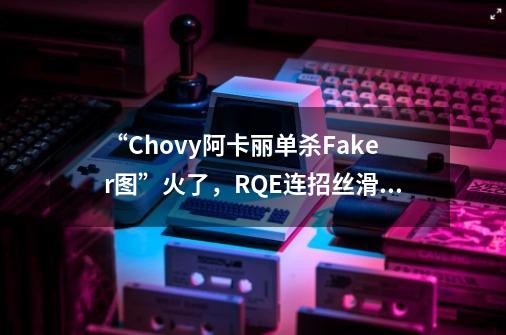 “Chovy阿卡丽单杀Faker图”火了，RQE连招丝滑流畅，李哥真老了-第1张-游戏-拼搏