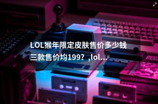 LOL猴年限定皮肤售价多少钱 三款售价均199？,lol猴年限定美猴王什么时候出的-第1张-游戏-拼搏